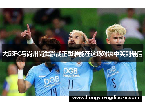 大邱FC与尚州尚武激战正酣谁能在这场对决中笑到最后