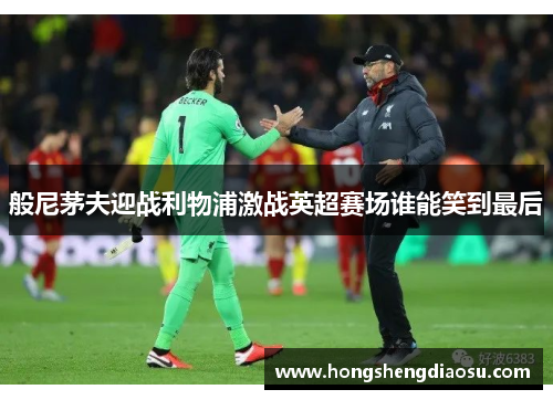般尼茅夫迎战利物浦激战英超赛场谁能笑到最后