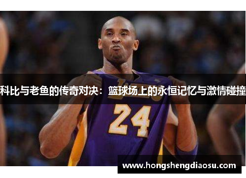 科比与老鱼的传奇对决：篮球场上的永恒记忆与激情碰撞